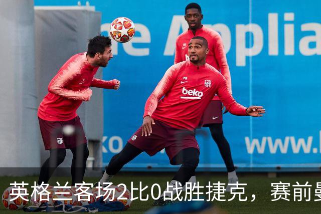 英格兰客场2比0战胜捷克，赛前曼城财务风波引关注